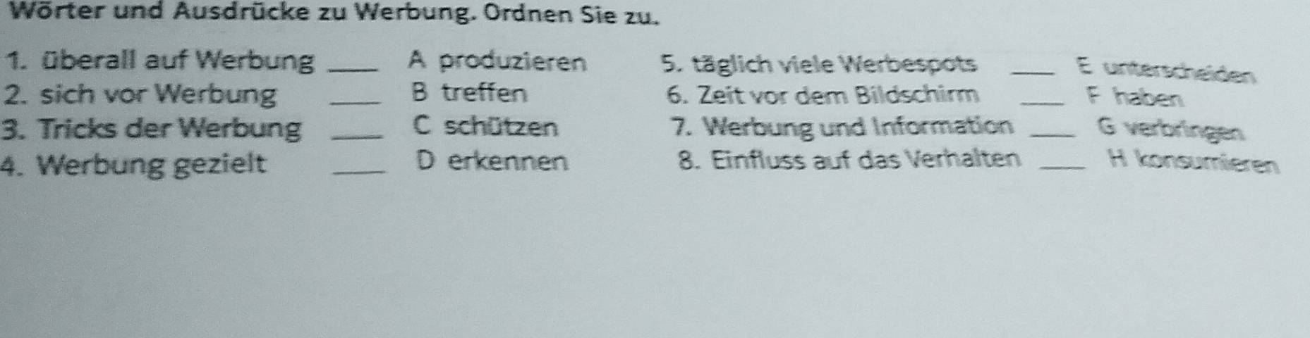 Wörter und Ausdrücke zu Werbung. Ordnen Sie zu. 
1. überall auf Werbung _A produzieren 5. täglich viele Werbespots_ 
E unterscheiden 
2. sich vor Werbung _B treffen 6. Zeit vor dem Bildschirm _F haben 
3. Tricks der Werbung _C schützen 7. Werbung und Information _G verbringen 
4. Werbung gezielt _D erkennen 8. Einfluss auf das Verhalten _H konsumieren