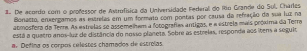 De acordo com o professor de Astrofísica da Universidade Federal do Rio Grande do Sul, Charles 
Bonatto, enxergamos as estrelas em um formato com pontas por causa da refração da sua luz na 
atmosfera da Terra. As estrelas se assemelham a fotografias antigas, e a estrela mais próxima da Terra 
está a quatro anos-luz de distância do nosso planeta. Sobre as estrelas, responda aos itens a seguir. 
a. Defina os corpos celestes chamados de estrelas.