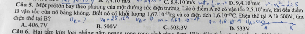 7,4.10°m/s 8, 4.10m/s n.v^2D.9,4.10^7m/s
Câu 5. Một prốtôn bay theo phương của một đường sức điện trường. Lúc ở điểm A nó có vận tốc 2,5.10^4m /s, khi đến điểm
B vận tốc của nó bằng không. Biết nó có khổi lượng 67.10^(-27)kg; và có điện tích 1,6.10^(-19)C 2. Điện thể tại A là 500V, tìm
điện thể tại B?
A. 406,7V B. 500V C. 503,3V D. 533V
Câu 6. Hai tầm kim loại phẳng nằm ngang song s