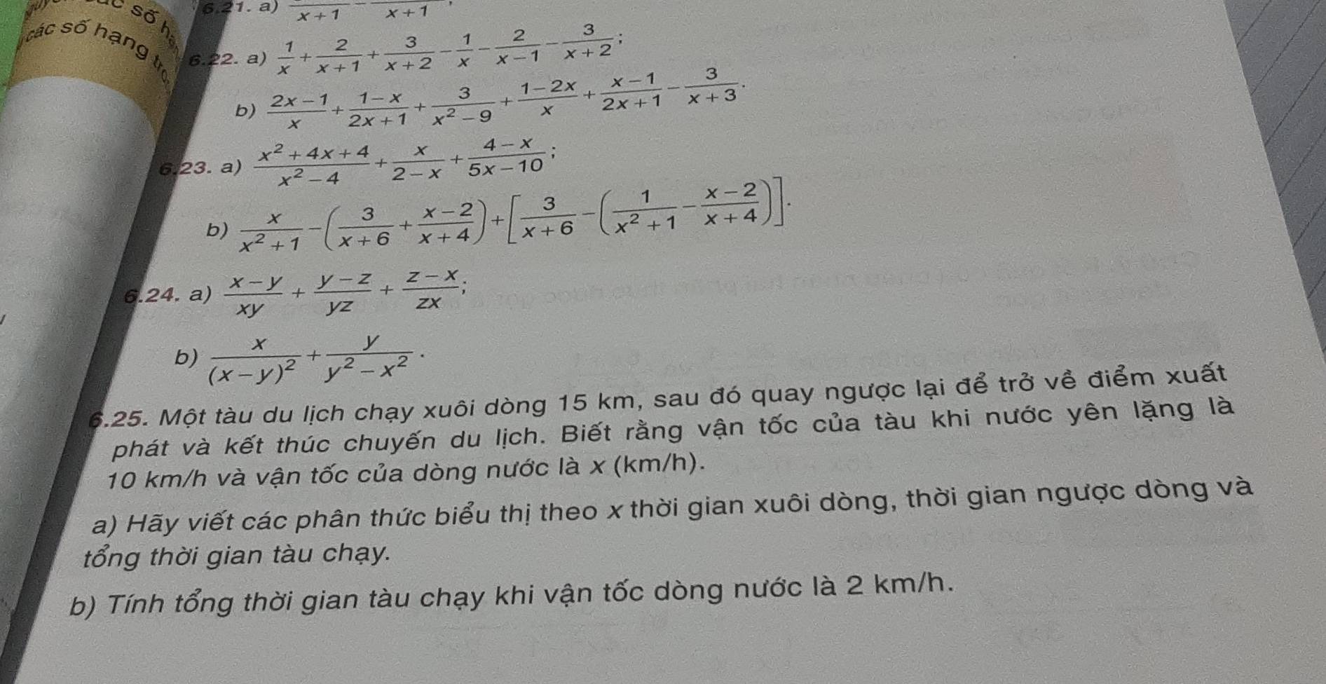 frac x+1-frac x+1
Số h
cá c số hạng t 6.22. a)
 1/x + 2/x+1 + 3/x+2 - 1/x - 2/x-1 - 3/x+2 ;
b)  (2x-1)/x + (1-x)/2x+1 + 3/x^2-9 + (1-2x)/x + (x-1)/2x+1 - 3/x+3 .
6.23. a)  (x^2+4x+4)/x^2-4 + x/2-x + (4-x)/5x-10 ;
b)  x/x^2+1 -( 3/x+6 + (x-2)/x+4 )+[ 3/x+6 -( 1/x^2+1 - (x-2)/x+4 )].
6.24. a)  (x-y)/xy + (y-z)/yz + (z-x)/zx ;
b) frac x(x-y)^2+ y/y^2-x^2 .
6.25. Một tàu du lịch chạy xuôi dòng 15 km, sau đó quay ngược lại để trở về điểm xuất
phát và kết thúc chuyến du lịch. Biết rằng vận tốc của tàu khi nước yên lặng là
10 km/h và vận tốc của dòng nước là x (km/h).
a) Hãy viết các phân thức biểu thị theo x thời gian xuôi dòng, thời gian ngược dòng và
tổng thời gian tàu chạy.
b) Tính tổng thời gian tàu chạy khi vận tốc dòng nước là 2 km/h.