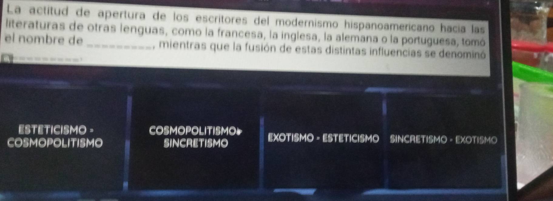 La actítud de apertura de los escritores del modernismo hispanoamericano hacia las
literaturas de otras lenguas, como la francesa, la inglesa, la alemana o la portuguesa, tomó
el nombre de _, mientras que la fusión de estas distintas influencias se denominó
tho lre a mn m ?
ESTETICISMO - COSMOPOLITISMO EXOTISMO - ESTETICISMO SINCRETISMO - EXOTISMO
COSMOPOLITISMO SINCRETISMO