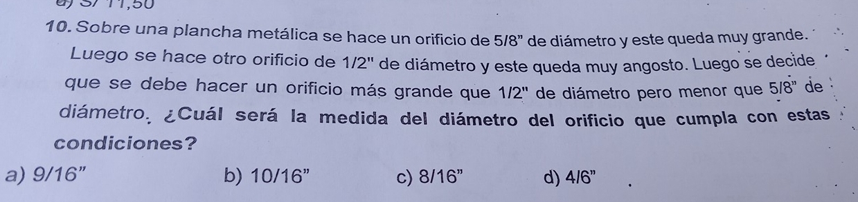 S/ 11,50
10. Sobre una plancha metálica se hace un orificio de 5/8'' de diámetro y este queda muy grande.
Luego se hace otro orificio de 1/2'' de diámetro y este queda muy angosto. Luego se decide
que se debe hacer un orificio más grande que 1/2'' de diámetro pero menor que 5/8'' de
diámetro, ¿Cuál será la medida del diámetro del orificio que cumpla con estas
condiciones?
b)
a) 9/16 10/16'' c) 8/16'' d) 4/6''