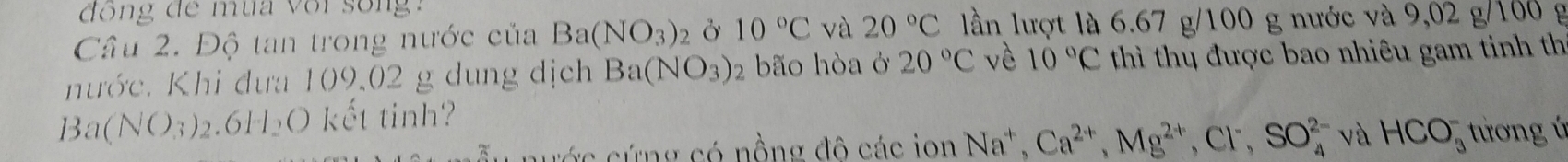 đồng đe mùa voi song 
Câu 2. Độ tan trong nước của Ba(NO_3)_2 Ở 10°C và 20°C lần lượt là 6.67 g/100 g nước và 9,02 g/100 g
nước. Khi đưa 109.02 g dung dịch Ba(NO_3) 2 bão hòa ở 20°C vè 10°C thì thị được bao nhiêu gam tinh th 
B a(NO_3)_2.6H_2O kết tinh? 
n ước cứng có nồng đô các ion Na^+, Ca^(2+), Mg^(2+), Cl^-, SO_4^(2-) và HCO_3^- tương ú