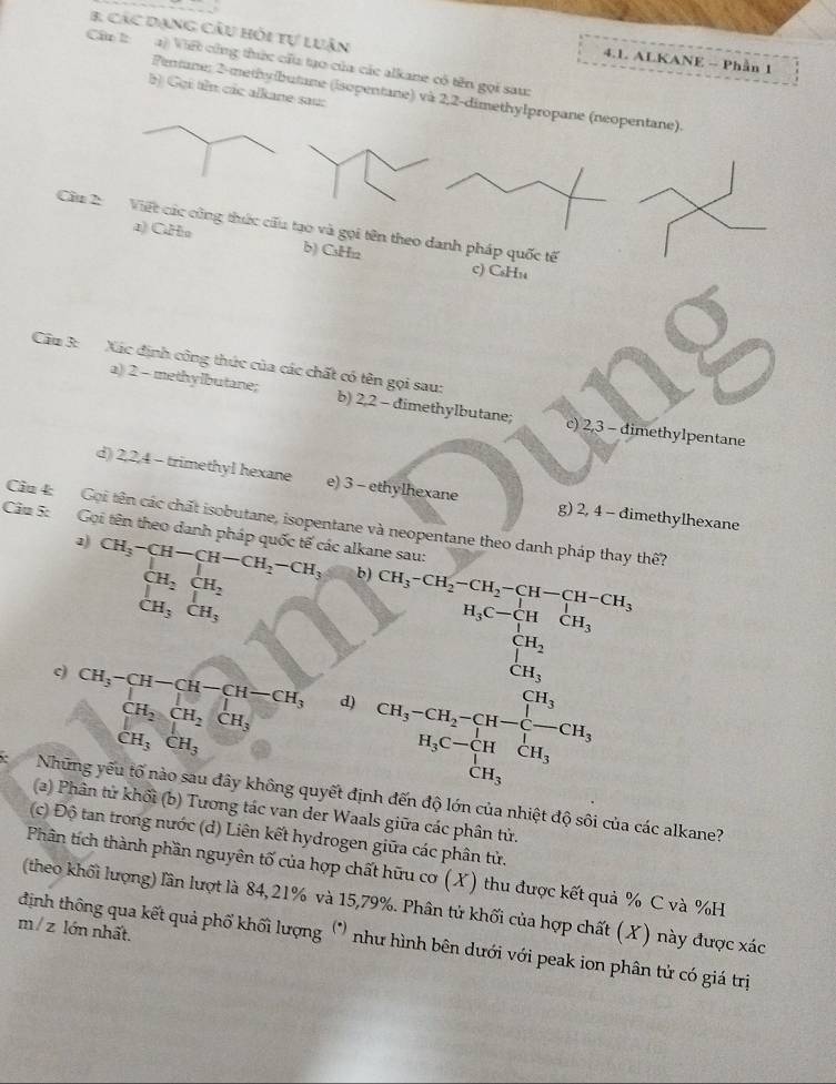 các dạng câu hỏi tự luận
4.1. ALKANE - Phần 1
Cầu l: a) Viết cũng thức cầu tạo của các alkane có tên gọi sau:
b) Gọi tên các alkane sau:
Pentane: 2-methylbutane (isopentane) và 2,2-dimethylpropane (neopentane).
Câu 2: Việt các công thức cấu tạo và gọi tên theo danh pháp quốc tế
a) CHo b) CsH₁2 c) CsH₁
Cầu 3: Xác định công thức của các chất có tên gọi sau:
a) 2 - methylbutane; b) 2,2 - dimethylbutane; c) 2,3 - dimethylpentane
d) 2,2,4 - trimethyl hexane e) 3 - ethylhexane g) 2, 4 - đimethylhexane
Cầu 4: Gọi tên các chất isobutane, isopentane và neopentane theo danh pháp thay thế?
Câ 5: Gọi tên theo danh pháp quốc tế các alkane sau:
2) CH_3-CH-CH-CH_2-CH_3 b) CH_3-CH_2-CH_2-CH-CH-CH_3
beginarrayr CH_2CH_2 CH_3CH_3endarray
c) CH_3-CH-CH-CH-CH_3 1=-1 d)
CH_2CH_2CH_3
CH_3CH_3
(a_1-a_2)(a_3-b_1)≥slant 4(a_2-b_1)>(b_12=frac b_12a_2=frac b_12a_2 b_2-a_3-b_3-
Những yếu tố nào sau đây không quyết định đến độ lớn của nhiệt độ sôi của các alkane?
(a) Phân tử khối (b) Tương tác van der Waals giữa các phân tử.
(c) Độ tan trong nước (d) Liên kết hydrogen giữa các phân tử.
Phân tích thành phần nguyên tố của hợp chất hữu cơ (X) thu được kết quả % C và %H
(theo khối lượng) lần lượt là 84, 21% và 15,79%. Phân tử khối của hợp chất (X) này được xác
m/ z lớn nhất.
định thông qua kết quả phố khối lượng (^circ ) như hình bên dưới với peak ion phân tử có giá trị