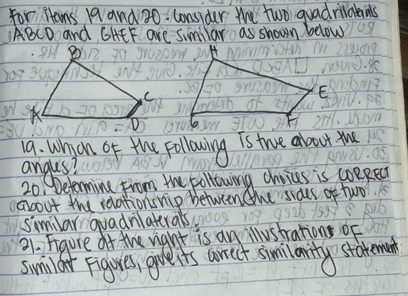 for Hens 19 and 30. consider the two guadrilatials
ABCD and GHEF are Similar as shown below 
E 
a. Whon of the following is true about the 
angles? 
20, Determine from the following choices is coRRect 
about the relationswip between the sides of two 
similar quadrilaterals. 
21. Figure ot the vight is an illustrations of 
sumil ar Figures, give it's wrrect smilaity statemen