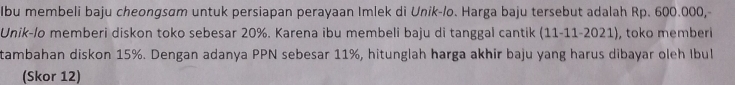 Ibu membeli baju cheongsam untuk persiapan perayaan Imlek di Unik-/o. Harga baju tersebut adalah Rp. 600.000, 
Unik-/o memberi diskon toko sebesar 20%. Karena ibu membeli baju di tanggal cantik (11-1 1-202 1), toko memberi 
tambahan diskon 15%. Dengan adanya PPN sebesar 11%, hitunglah harga akhir baju yang harus dibayar oleh Ibul 
(Skor 12)