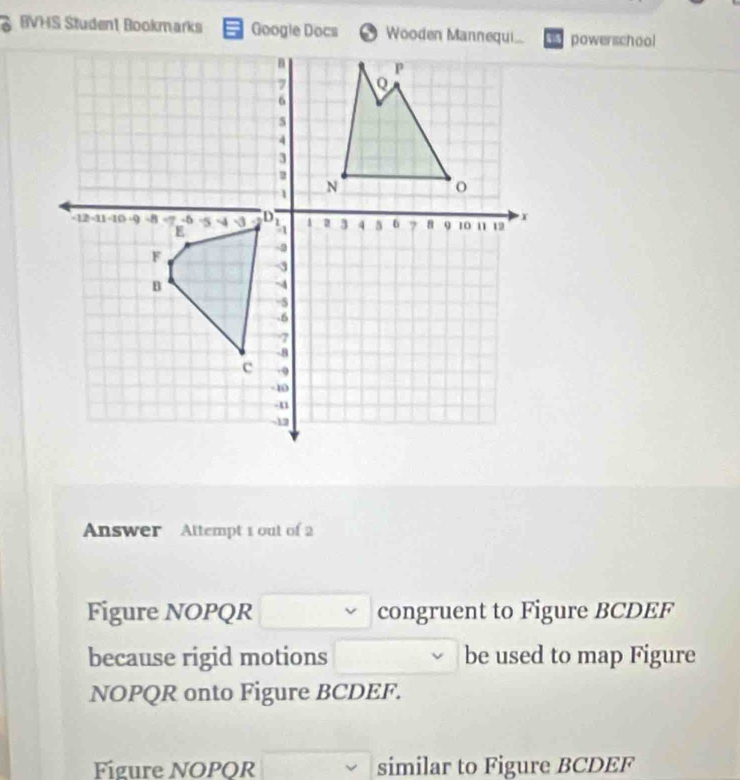 BVHS Student Bookmarks Googie Docs powerschool 
Answer Attempt 1 out of 2 
Figure NOPQR congruent to Figure BCDEF 
because rigid motions be used to map Figure
NOPQR onto Figure BCDEF. 
Fígure NOPQR similar to Figure BCDEF