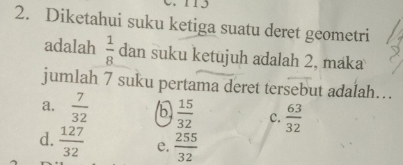 115
2. Diketahui suku ketiga suatu deret geometri
adalah  1/8  dan suku ketujuh adalah 2, maka
jumlah 7 suku pertama deret tersebut adalah…
a.  7/32  b  15/32  c.  63/32 
d.  127/32  e.  255/32 