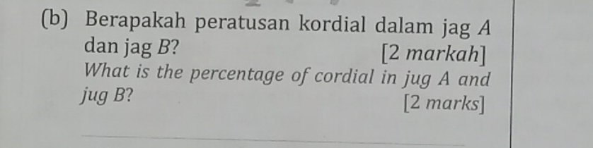 Berapakah peratusan kordial dalam jag A 
dan jag B? [2 markah] 
What is the percentage of cordial in jug A and 
jug B? [2 marks] 
_