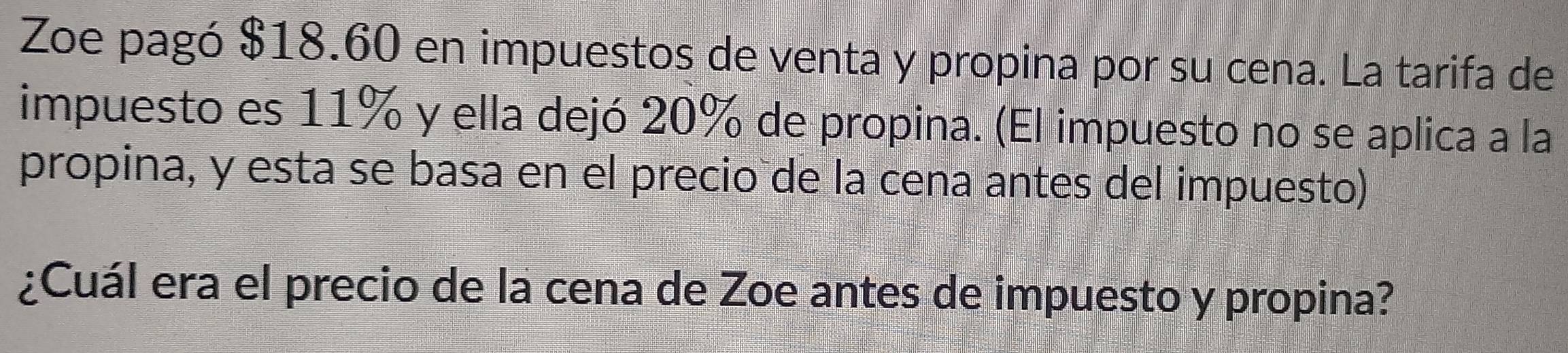 Zoe pagó $18.60 en impuestos de venta y propina por su cena. La tarifa de 
impuesto es 11% y ella dejó 20% de propina. (El impuesto no se aplica a la 
propina, y esta se basa en el precio de la cena antes del impuesto) 
¿Cuál era el precio de la cena de Zoe antes de impuesto y propina?