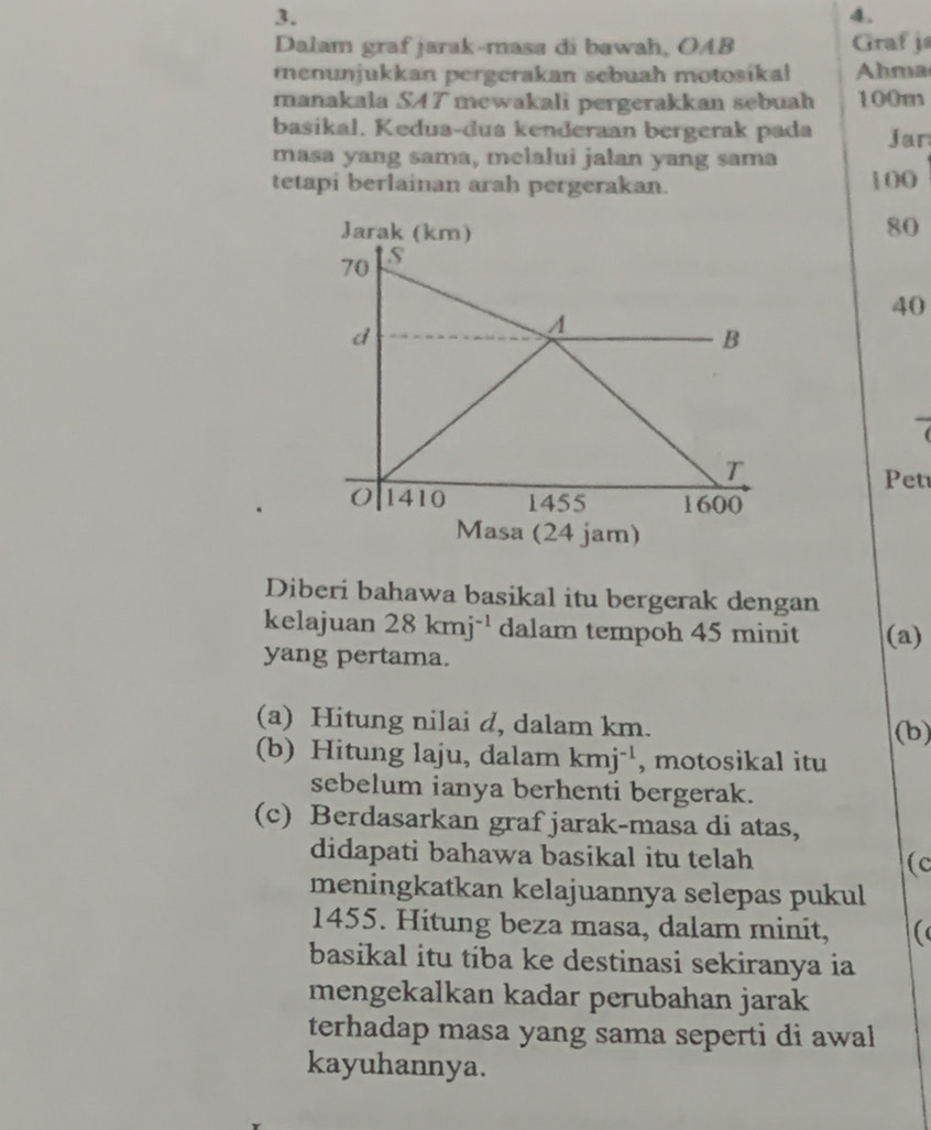 Dalam graf jarak-masa di bawah, OAB Graf j 
menunjukkan pergerakan sebuah motosikal Ahma 
manakala SAT mewakali pergerakkan sebuah 100m
basikal. Kedua-dua kenderaan bergerak pada ar 
masa yang sama, melalui jalan yang sama 
tetapi berlainan arah pergerakan. 100
80
40
Pet 
Masa (24 jam) 
Diberi bahawa basikal itu bergerak dengan 
kelajuan 28kmj^(-1) dalam tempoh 45 minit (a) 
yang pertama. 
(a) Hitung nilai d, dalam km. (b) 
(b) Hitung laju, dalam kmj^(-1) , motosikal itu 
sebelum ianya berhenti bergerak. 
(c) Berdasarkan graf jarak-masa di atas, 
didapati bahawa basikal itu telah (c 
meningkatkan kelajuannya selepas pukul 
1455. Hitung beza masa, dalam minit, ( 
basikal itu tiba ke destinasi sekiranya ia 
mengekalkan kadar perubahan jarak 
terhadap masa yang sama seperti di awal 
kayuhannya.