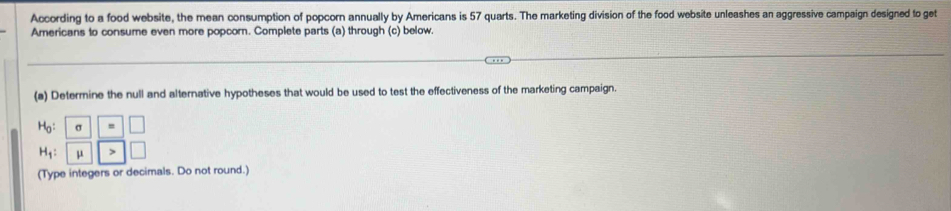 According to a food website, the mean consumption of popcorn annually by Americans is 57 quarts. The marketing division of the food website unleashes an aggressive campaign designed to get
Americans to consume even more popcorn. Complete parts (a) through (c) below
(a) Determine the null and alternative hypotheses that would be used to test the effectiveness of the marketing campaign.
(Type integers or decimals. Do not round.)