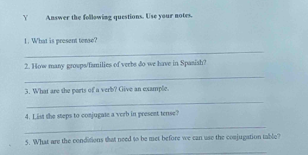 Answer the following questions. Use your notes. 
1. What is present tense? 
_ 
2. How many groups/families of verbs do we have in Spanish? 
_ 
3. What are the parts of a verb? Give an example. 
_ 
4. List the steps to conjugate a verb in present tense? 
_ 
5. What are the conditions that need to be met before we can use the conjugation table? 
_