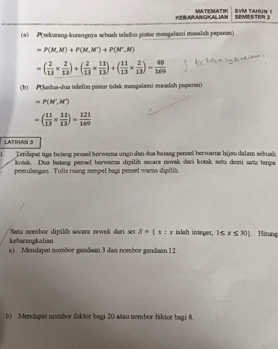 MATEMATIK SVM TAHUN 1 
KEBARANGKALIAN SEMESTER 2 
(a) P (sekurang-kurangnya sebuah telefon pintar mengalami masalah paparan)
=P(M,M)+P(M,M')+P(M',M)
=( 2/13 *  2/13 )+( 2/13 *  11/13 )+( 11/13 *  2/13 )= 48/169 
(b) P(kedua-dua telefon pintar tidak mengalami masalah paparan)
=P(M',M')
=( 11/13 *  11/13 )= 121/169 
LATIHAN 3
1. Terdapat tiga batang pensel berwarna ungu dan dua batang pensel berwarna hijau dalam sebuah 
kotak. Dua batang pensel berwarna dipilih secara rawak dari kotak satu demi satu tanpa 
pemulangan. Tulis ruang sampel bagi pensel warna dipilih. 
Satu nombor dipilih secara rawak dari set S= x:x ialah integer, 1≤ x≤ 30. Hitung 
kebarangkalian 
a) Mendapat nombor gandaan 3 dan nombor gandaan 12. 
b) Mendapat nombor faktor bagi 20 atau nombor faktor bagi 8.