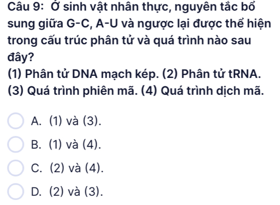 Ở sinh vật nhân thực, nguyên tắc bổ
sung giữa G-C, A-U và ngược lại được thể hiện
trong cấu trúc phân tử và quá trình nào sau
đây?
(1) Phân tử DNA mạch kép. (2) Phân tử tRNA.
(3) Quá trình phiên mã. (4) Quá trình dịch mã.
A. (1) và (3).
B. (1) và (4).
C. (2) và (4).
D. (2) và (3).