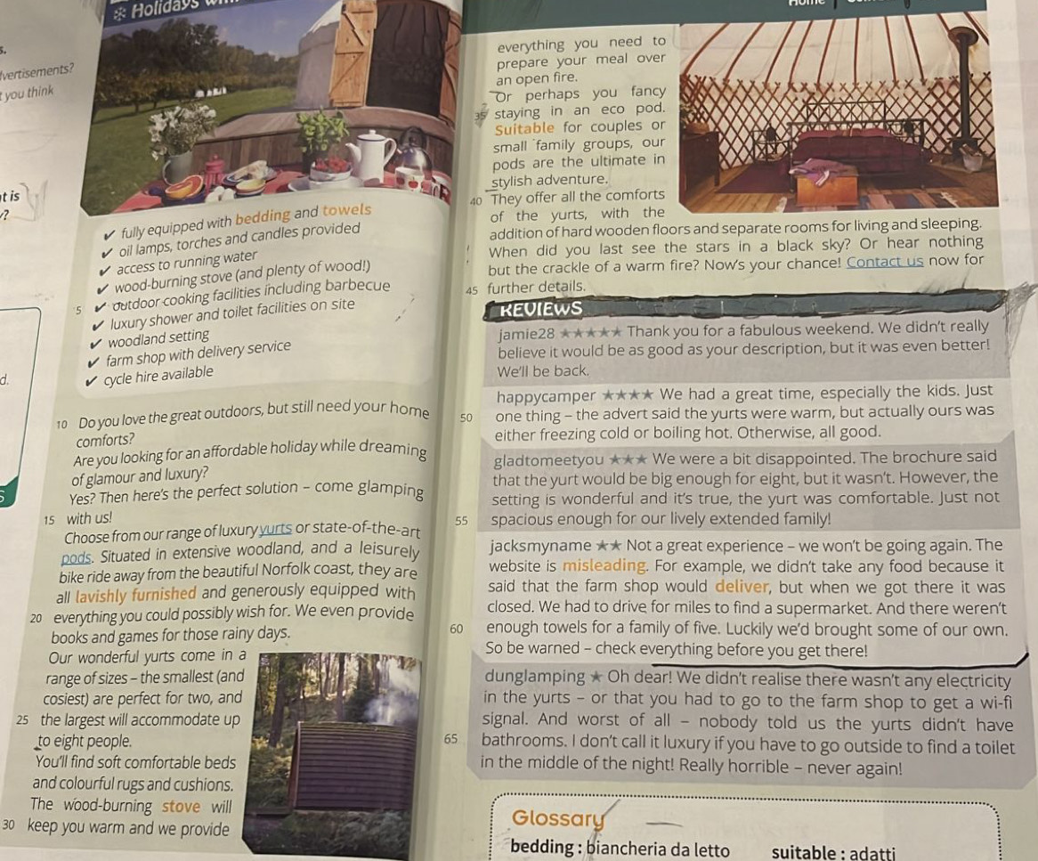 Holidays 
everything you need t
vertisemen
prepare your meal ove
an open fire.
t you think
Or perhaps you fanc
staying in an eco pod
Suitable for couples o
small family groups, ou
pods are the ultimate i
t is stylish adventure.
40 They offer all the comfort
?of the yurts, with th
oil lamps, torches and ca
addition of hard wooden floors and separate rooms for living and sleeping.
When did you last see the stars in a black sky? Or hear nothing
access to running water
wood-burning stove (and plenty of wood!)
but the crackle of a warm fire? Now's your chance! Contact us now for
5 outdoor cooking facilities including barbecue 4s further details.
luxury shower and toilet facilities on site
KEUIEWS
woodland setting
jamie28 ★★★** Thank you for a fabulous weekend. We didn't really
farm shop with delivery service
believe it would be as good as your description, but it was even better!
d.
cycle hire available
We'll be back.
happycamper ★**★ We had a great time, especially the kids. Just
10 Do you love the great outdoors, but still need your home 50 one thing - the advert said the yurts were warm, but actually ours was
comforts?
either freezing cold or boiling hot. Otherwise, all good.
Are you looking for an affordable holiday while dreaming gladtomeetyou ★** We were a bit disappointed. The brochure said
of glamour and luxury? that the yurt would be big enough for eight, but it wasn’t. However, the
Yes? Then here's the perfect solution - come glamping setting is wonderful and it's true, the yurt was comfortable. Just not
15 with us! 55 spacious enough for our lively extended family!
Choose from our range of luxury yurts or state-of-the-art
pods. Situated in extensive woodland, and a leisurely jacksmyname ★★ Not a great experience - we won't be going again. The
bike ride away from the beautiful Norfolk coast, they are website is misleading. For example, we didn't take any food because it
all lavishly furnished and generously equipped with said that the farm shop would deliver, but when we got there it was
20 everything you could possibly wish for. We even provide closed. We had to drive for miles to find a supermarket. And there weren’t
books and games for those rainy days. 60 enough towels for a family of five. Luckily we'd brought some of our own.
Our wonderful yurts come in
So be warned - check everything before you get there!
range of sizes - the smallest (andunglamping ★ Oh dear! We didn't realise there wasn't any electricity
cosiest) are perfect for two, anin the yurts - or that you had to go to the farm shop to get a wi-fi
25 the largest will accommodate usignal. And worst of all - nobody told us the yurts didn't have
to eight people.65 bathrooms. I don't call it luxury if you have to go outside to find a toilet
You'll find soft comfortable bedsin the middle of the night! Really horrible - never again!
and colourful rugs and cushions.
The wood-burning stove willGlossary
30 keep you warm and we provide
bedding : biancheria da letto suitable : adatti