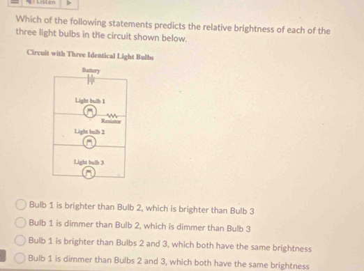 Listen
Which of the following statements predicts the relative brightness of each of the
three light bulbs in the circuit shown below.
Circuit with Three Identical Light Bulbs
Bulb 1 is brighter than Bulb 2, which is brighter than Bulb 3
Bulb 1 is dimmer than Bulb 2, which is dimmer than Bulb 3
Bulb 1 is brighter than Bulbs 2 and 3, which both have the same brightness
Bulb 1 is dimmer than Bulbs 2 and 3, which both have the same brightness