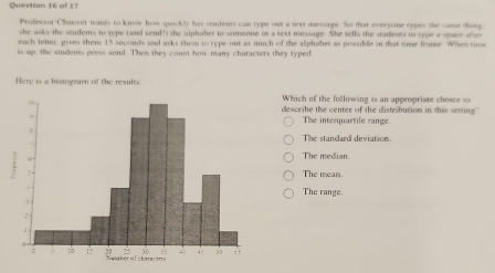 Professor Chaver wants to know hom quickly her students can type out a text message. So that everyone types the same thing,
she asks the students to type (and send') the alphabet to someone in a text message. She tells the students to type a space after
each letter, gives them 15 seconds and asks them to type out as much of the alphabet as possible in that time frame. When time
is up, the students press send. Then they count how many characters they typed
Here is a histogram of the results
Which of the following is an appropriate choice t
dexcribe the center of the distribution in this setting
The interquartile range.
The stundard deviation.
The median.
The mean.
The range.