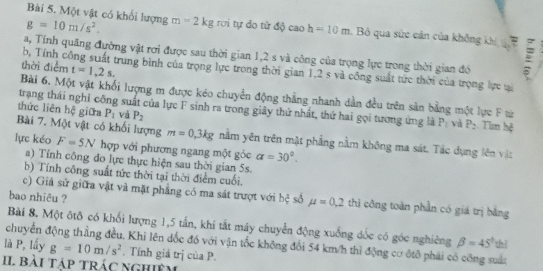 g=10m/s^2.
Bài 5. Một vật có khối lượng m=2kg rơi tự do từ độ cao h=10m Bỏ qua sức cản của không khí  
a, Tính quãng đường vật rơi được sau thời gian 1,2 s và công của trọng lực trong thời gian đó
thời điểm t=1,2s.
b, Tính công suất trung bình của trọng lực trong thời gian 1,2 s và công suất tức thời của trọng lực ti
Bài 6. Một vật khối lượng m được kéo chuyển động thẳng nhanh dần đều trên sản bằng một lực F từ
thức liên hệ giữa P_1 và P_2
trạng thái nghỉ công suất của lực F sinh ra trong giây thứ nhất, thứ hai gọi tương ứng là P_2 và P_2 Tìm hệ
Bài 7. Một vật có khối lượng m=0,3kg nằm yên trên mặt phẳng nằm không ma sát. Tác dụng lên vật
lực kéo F=5N hợp với phương ngang một góc a=30°.
a) Tính công đo lực thực hiện sau thời gian 5s.
b) Tính công suất tức thời tại thời điểm cuối.
bao nhiêu ?
c) Giả sử giữa vật và mặt phẳng có ma sát trượt với hệ số mu =0,2 thì công toàn phần có giá trị bằng
Bài 8. Một ôtô có khối lượng 1,5 tấn, khi tất máy chuyển động xuống đốc có góc nghiêng beta =45° thì
là P, lấy chuyển động thẳng đều, Khi lên đốc đó với vận tốc không đổi 54 km/h thì động cơ ôtô phải có công suất
g=10m/s^2. Tính giả trị của P.
II bài tập trÁc nghiêm