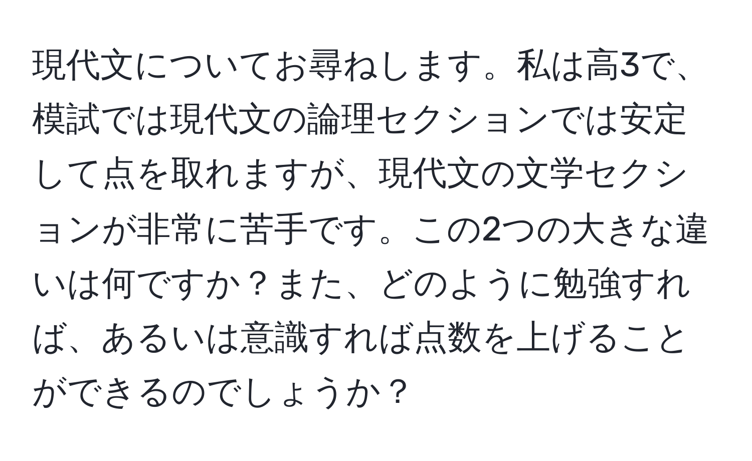 現代文についてお尋ねします。私は高3で、模試では現代文の論理セクションでは安定して点を取れますが、現代文の文学セクションが非常に苦手です。この2つの大きな違いは何ですか？また、どのように勉強すれば、あるいは意識すれば点数を上げることができるのでしょうか？