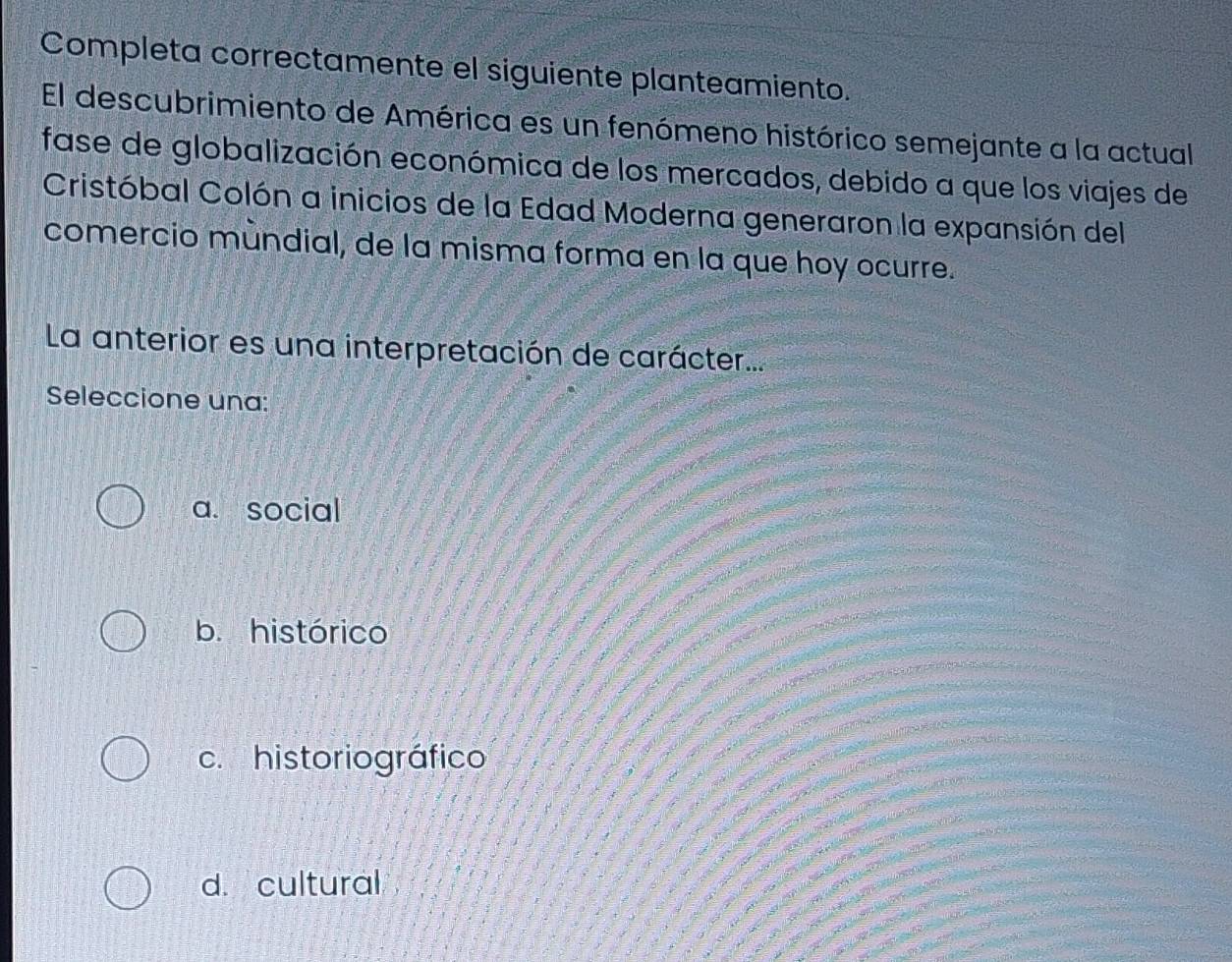 Completa correctamente el siguiente planteamiento.
El descubrimiento de América es un fenómeno histórico semejante a la actual
fase de globalización económica de los mercados, debido a que los viajes de
Cristóbal Colón a inicios de la Edad Moderna generaron la expansión del
comercio mùndial, de la misma forma en la que hoy ocurre.
La anterior es una interpretación de carácter...
Seleccione una:
a. social
b. histórico
c. historiográfico
d. cultural