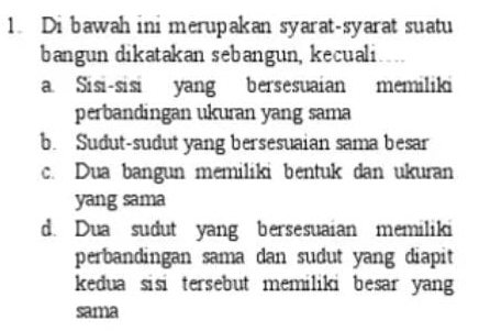 Di bawah ini merupakan syarat-syarat suatu
bangun dikatakan sebangun, kecuali
a. Sisi-sisi yang bersesuaian memiliki
perbandingan ukuran yang sama
b. Sudut-sudut yang bersesuaian sama besar
c. Dua bangun memiliki bentuk dan ukuran
yang sama
d. Dua sudut yang bersesuaian memiliki
perbandingan sama dan sudut yang diapit
kedua sisi tersebut memiliki besar yang
sama