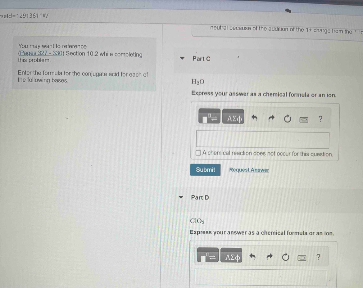 eld=12913611# / 
neutral because of the addition of the 1+ charge from the id 
You may want to reference 
(Pages 327 - 330) Section 10.2 while completing 
this problem. Part C 
Enter the formula for the conjugate acid for each of 
the following bases.
H_2O
Express your answer as a chemical formula or an ion.
AΣφ ? 
A chemical reaction does not occur for this question. 
Submit Request Answer 
Part D
ClO_2
Express your answer as a chemical formula or an ion.
AΣφ ?