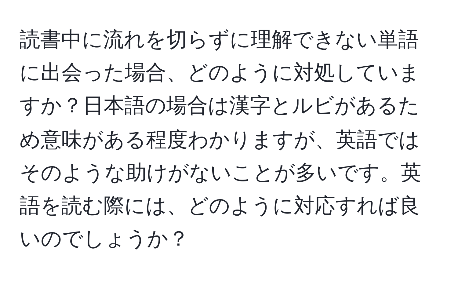 読書中に流れを切らずに理解できない単語に出会った場合、どのように対処していますか？日本語の場合は漢字とルビがあるため意味がある程度わかりますが、英語ではそのような助けがないことが多いです。英語を読む際には、どのように対応すれば良いのでしょうか？