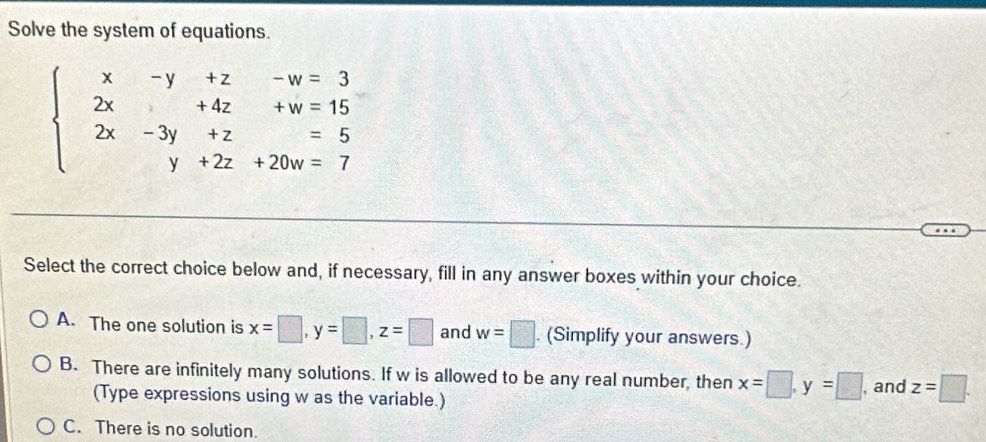 Solve the system of equations.
beginarrayl x-y+z-w=3 2x+4z+w=15 2x-3y+z=5 y+2z+20w=7endarray.
Select the correct choice below and, if necessary, fill in any answer boxes within your choice.
A. The one solution is x=□ , y=□ , z=□ and w=□. (Simplify your answers.)
B. There are infinitely many solutions. If w is allowed to be any real number, then x=□ , y=□ , and z=□. 
(Type expressions using w as the variable.)
C. There is no solution.