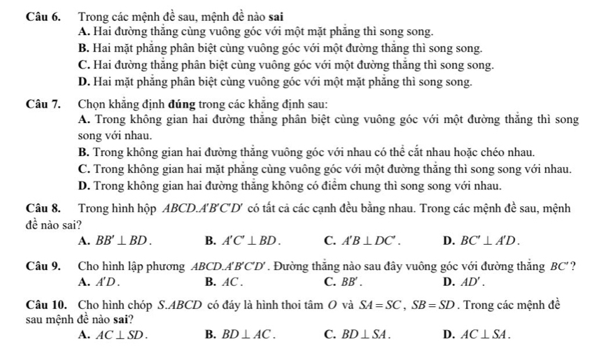 Trong các mệnh đề sau, mệnh đề nào sai
A. Hai đường thăng cùng vuông góc với một mặt phăng thì song song.
B. Hai mặt phăng phân biệt cùng vuông góc với một đường thăng thì song song.
C. Hai đường thắng phân biệt cùng vuông góc với một đường thăng thì song song.
D. Hai mặt phăng phân biệt cùng vuông góc với một mặt phăng thì song song.
Câu 7. Chọn khẳng định đúng trong các khăng định sau:
A. Trong không gian hai đường thắng phân biệt cùng vuông góc với một đường thắng thì song
song với nhau.
B. Trong không gian hai đường thăng vuông góc với nhau có thể cắt nhau hoặc chéo nhau.
C. Trong không gian hai mặt phăng cùng vuông góc với một đường thăng thì song song với nhau.
D. Trong không gian hai đường thăng không có điểm chung thì song song với nhau.
Câu 8. Trong hình hộp ABCD.A'B'C'D' có tất cả các cạnh đều bằng nhau. Trong các mệnh đề sau, mệnh
đề nào sai?
A. BB'⊥ BD. B. A'C'⊥ BD. C. A'B⊥ DC'. D. BC'⊥ A'D.
Câu 9. Cho hình lập phương ABCD. A'B'C'D' Đường thắng nào sau đây vuông góc với đường thắng BC'
A. A'D. B. AC . C. BB'. D. AD'.
Câu 10. Cho hình chóp S.ABCD có đáy là hình thoi tâm O và SA=SC,SB=SD. Trong các mệnh đề
sau mệnh de nào s ai
A. AC⊥ SD. B. BD⊥ AC. C. BD⊥ SA. D. AC⊥ SA.