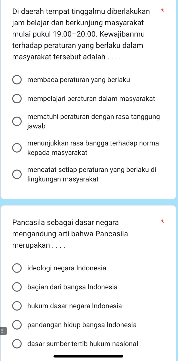 Di daerah tempat tinggalmu diberlakukan *
jam belajar dan berkunjung masyarakat
mulai pukul 19.00 - 20.00. Kewajibanmu
terhadap peraturan yang berlaku dalam
masyarakat tersebut adalah . . . .
membaca peraturan yang berlaku
mempelajari peraturan dalam masyarakat
mematuhi peraturan dengan rasa tanggung
jawab
menunjukkan rasa bangga terhadap norma
kepada masyarakat
mencatat setiap peraturan yang berlaku di
lingkungan masyarakat
Pancasila sebagai dasar negara
mengandung arti bahwa Pancasila
merupakan . . . .
ideologi negara Indonesia
bagian dari bangsa Indonesia
hukum dasar negara Indonesia
pandangan hidup bangsa Indonesia!
dasar sumber tertib hukum nasional