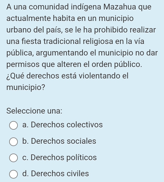 A una comunidad indígena Mazahua que
actualmente habita en un municipio
urbano del país, se le ha prohibido realizar
una fiesta tradicional religiosa en la vía
pública, argumentando el municipio no dar
permisos que alteren el orden público.
¿Qué derechos está violentando el
municipio?
Seleccione una:
a. Derechos colectivos
b. Derechos sociales
c. Derechos políticos
d. Derechos civiles