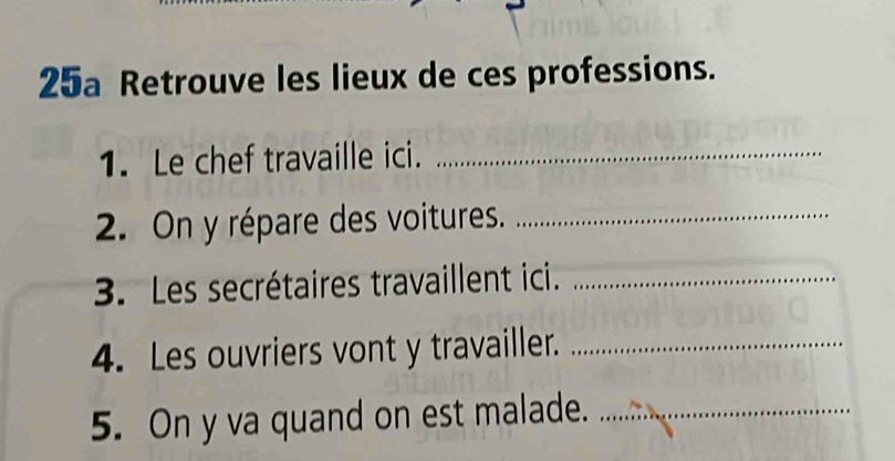 25a Retrouve les lieux de ces professions. 
1. Le chef travaille ici._ 
2. On y répare des voitures._ 
3. Les secrétaires travaillent ici._ 
4. Les ouvriers vont y travailler._ 
5. On y va quand on est malade._