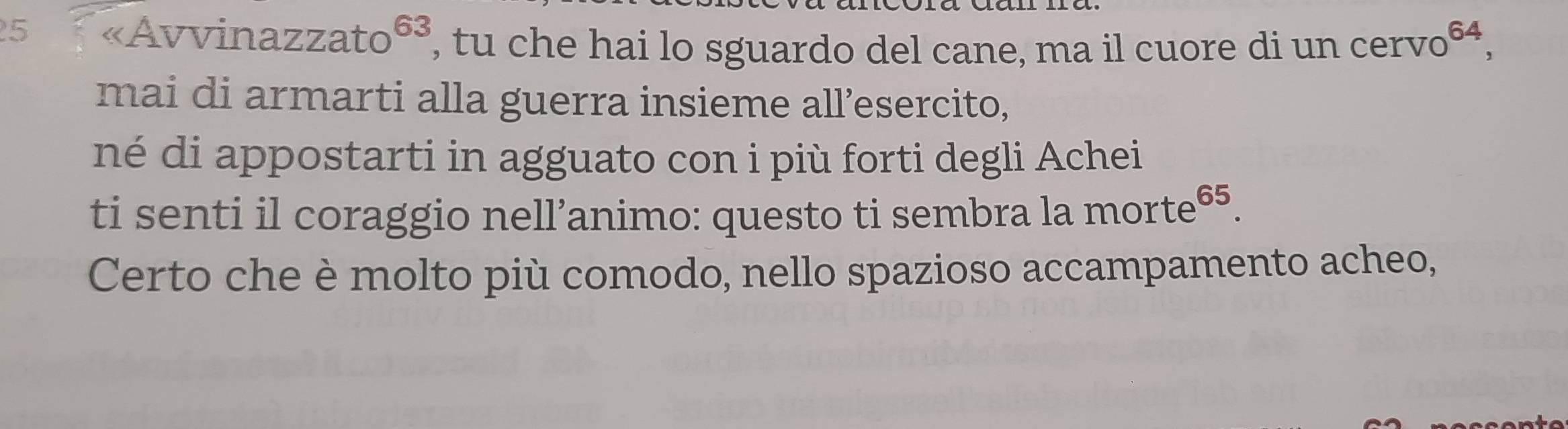 25 «Avvinazzato 63 , tu che hai lo sguardo del cane, ma il cuore di un cerve 0^(64), 
mai di armarti alla guerra insieme all’esercito, 
né di appostarti in agguato con i più forti degli Achei 
ti senti il coraggio nell’animo: questo ti sembra la morte 65
Certo che è molto più comodo, nello spazioso accampamento acheo,