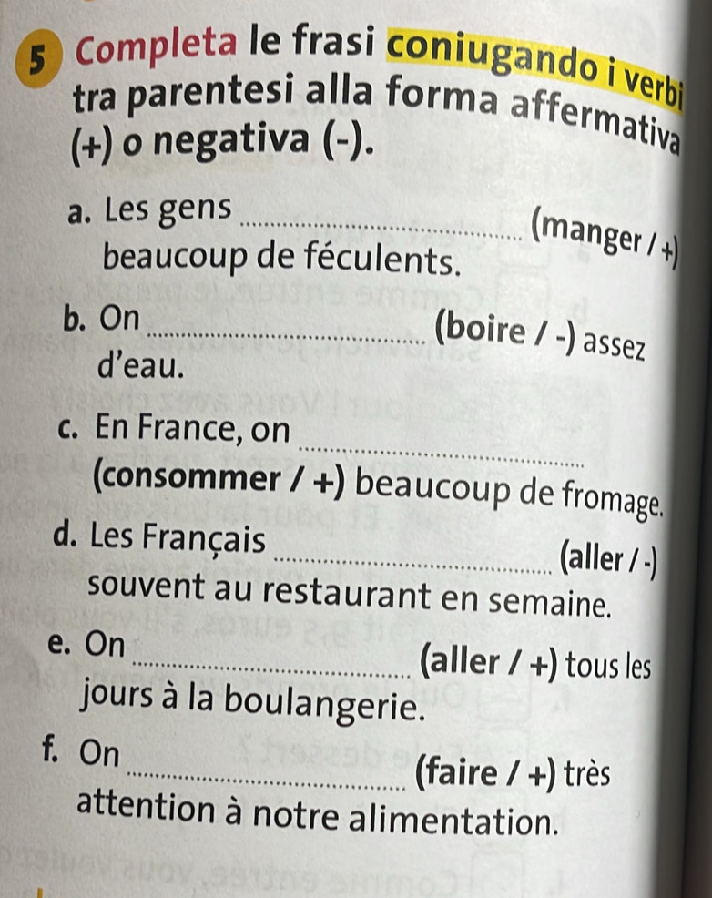 Completa le frasi coniugando i verbi 
tra parentesi alla forma affermativa 
(+) o negativa (-). 
a. Les gens_ 
(manger / +) 
beaucoup de féculents. 
b. On 
_(boire / -) assez 
d’eau. 
_ 
c. En France, on 
(consommer / +) beaucoup de fromage. 
d. Les Français 
_(aller / -) 
souvent au restaurant en semaine. 
e. On _(aller / +) tous les 
jours à la boulangerie. 
f. On 
_faire / +) très 
attention à notre alimentation.