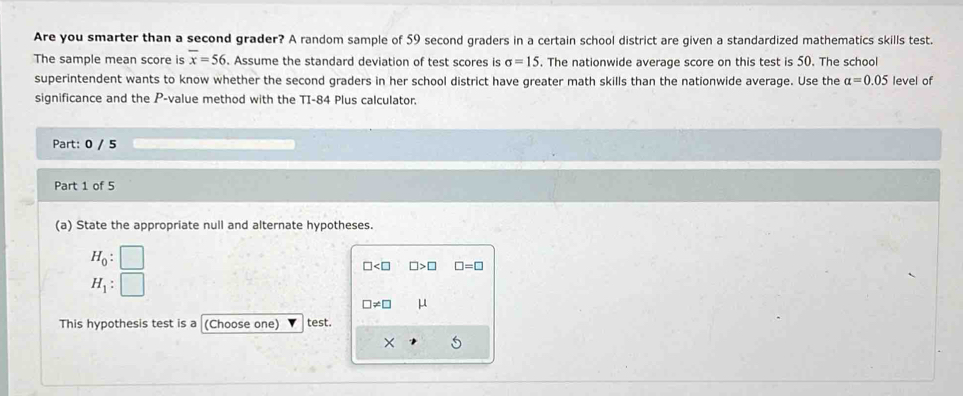 Are you smarter than a second grader? A random sample of 59 second graders in a certain school district are given a standardized mathematics skills test. 
The sample mean score is overline x=56. Assume the standard deviation of test scores is sigma =15. The nationwide average score on this test is 50. The school 
superintendent wants to know whether the second graders in her school district have greater math skills than the nationwide average. Use the alpha =0.05 level of 
significance and the P -value method with the TI-84 Plus calculator. 
Part: 0 / 5 
Part 1 of 5 
(a) State the appropriate null and alternate hypotheses.
H_0: □
□ □ >□ □ =□
H_1: □
□ != □ μ
This hypothesis test is a (Choose one) test. 
×