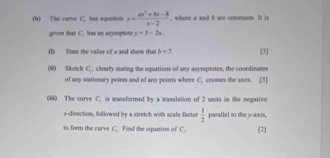 The curve C_1 has equation y= (ax^2+bx-8)/x-2  , where a and b are constants. It is 
given that C_2 has an asymptote y=3-2x. 
(I) State the value of a and show that b=7. [3] 
(ii) Sketch C_1 , clearly stating the equations of any asymptotes, the coordinates 
of any stationary points and of any points where C_1 crosses the axes. [3] 
(iii) The curve C_1 is transformed by a translation of 2 units in the negative
x -direction, followed by a stretch with scale factor  1/2  n parallel to the y-axis, 
to form the curve C_2. Find the equation of C_2. [2]