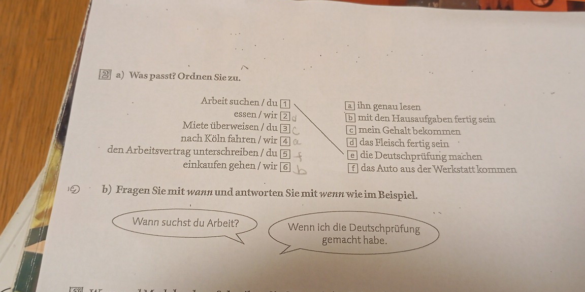 ②a) Was passt? Ordnen Sie zu.
Arbeit suchen / du [1 a] ihn genau lesen
essen / wir [2 b mit den Hausaufgaben fertig sein
Miete überweisen / du 3 c] mein Gehalt bekommen
nach Köln fahren / wir 4 d] das Fleisch fertig sein
den Arbeitsvertrag unterschreiben / du 5 e] die Deutschprüfung machen
einkaufen gehen / wir 6 f ] das Auto aus der Werkstatt kommen
b) Fragen Sie mit wann und antworten Sie mit wenn wie im Beispiel.
Wann suchst du Arbeit? Wenn ich die Deutschprüfung
gemacht habe.