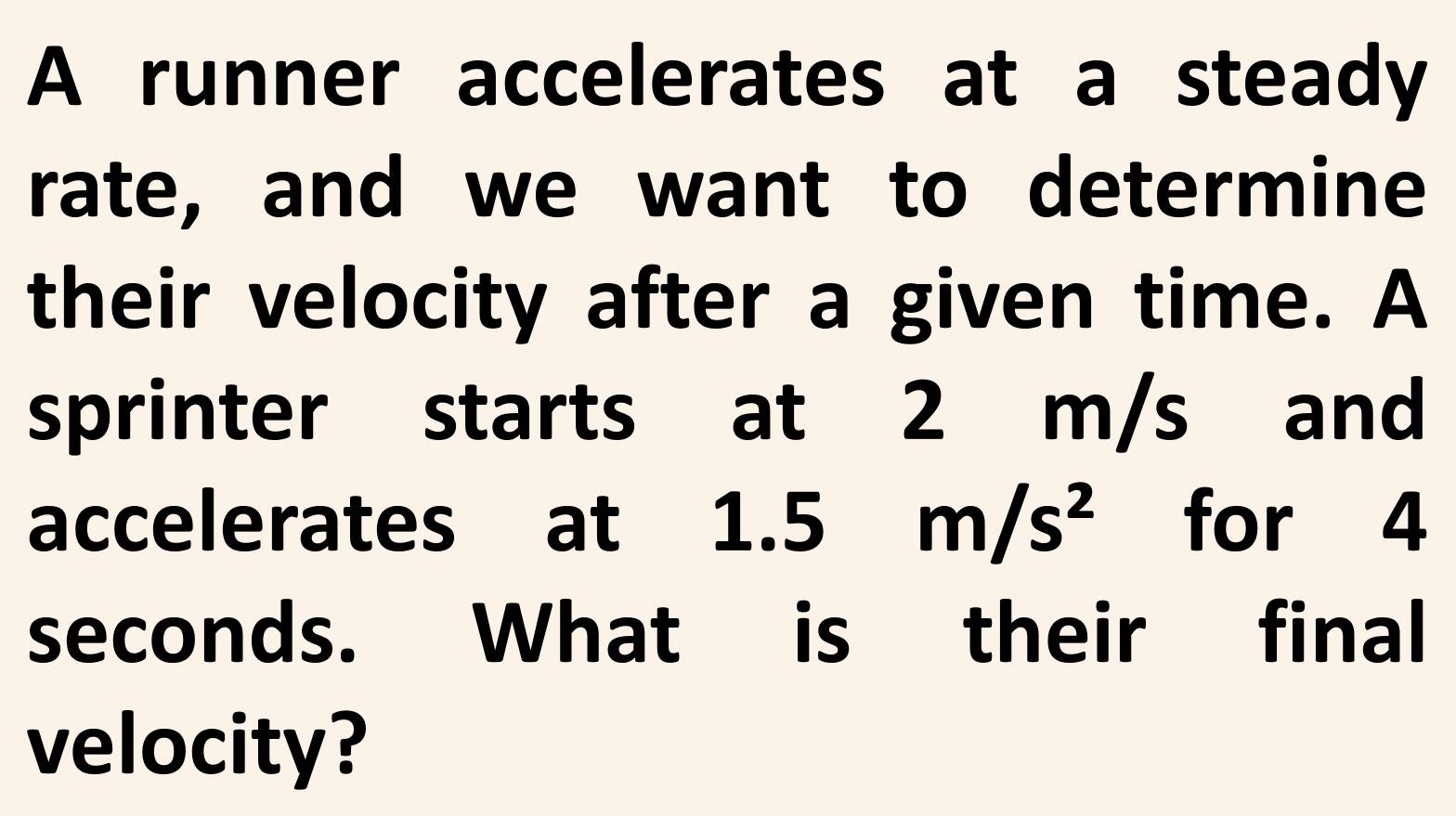 A runner accelerates at a steady 
rate, and we want to determine 
their velocity after a given time. A 
sprinter starts at 2 m/s and 
accelerates at : 1.5m/s^2 for 4
seconds. What is their final 
velocity?