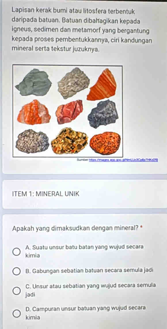 Lapisan kerak bumi atau litosfera terbentuk
daripada batuan. Batuan dibahagikan kepada
igneus, sedimen dan metamorf yang bergantung
kepada proses pembentukkannya, ciri kandungan
mineral serta tekstur juzuknya.
UJo3Cpl)p7HKd21()
ITEM 1: MINERAL UNIK
Apakah yang dimaksudkan dengan mineral? *
A. Suatu unsur batu batan yang wujud secara
kimia
B. Gabungan sebatian batuan secara semula jadi
C. Unsur atau sebatian yang wujud secara semula
jadi
D. Campuran unsur batuan yang wujud secara
kimia