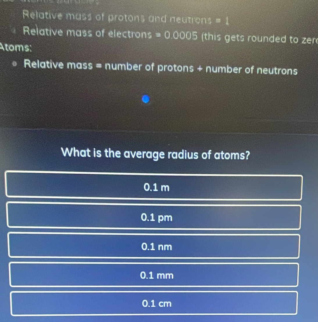 Relative mass of protons and neutrons = 1
Relative mass of electrons a =0.0005 this gets rounded to zen
Atoms:
Relative mass = number of protons + number of neutrons
What is the average radius of atoms?
0.1 m
0.1 pm
0.1 nm
0.1 mm
0.1 cm