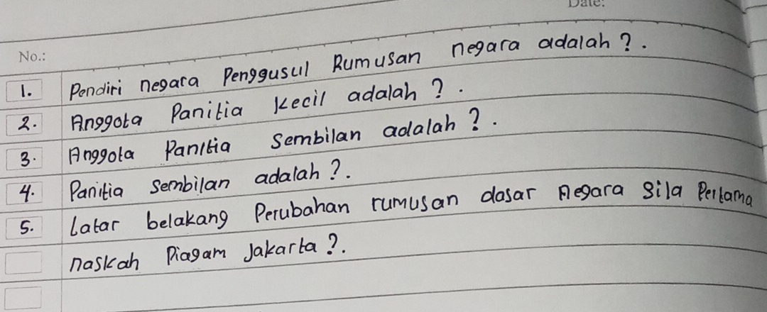 Pondiri negara Penggusul Rumusan negara adalah? 
2. Anggota Panitia kecil adalah? . 
3. Anggola Panitia Sembilan adalah? . 
4. Panitia sembilan adalah? . 
5. latar belakang Perubahan rumusan dosar Regara Sila Perlama 
naskan Piagam Jakarta? .