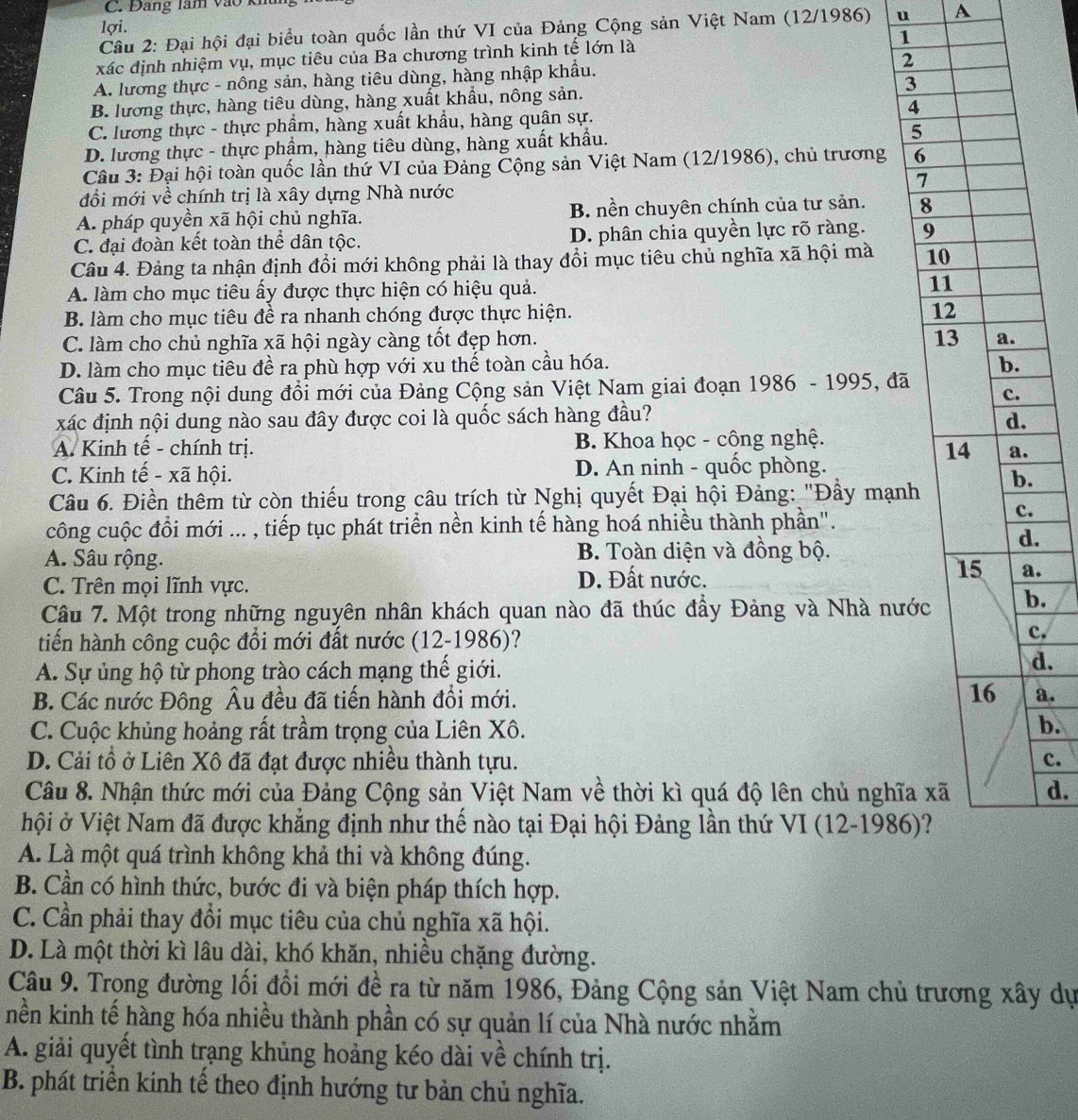 Đang làm vào kh
lợi.
Câu 2: Đại hội đại biểu toàn quốc lần thứ VI của Đảng Cộng sản Việt Nam (12/1986) u A
xác định nhiệm vụ, mục tiêu của Ba chương trình kinh tế lớn là
1
A. lương thực - nông sản, hàng tiêu dùng, hàng nhập khẩu. 2
B. lương thực, hàng tiêu dùng, hàng xuất khẩu, nông sản. 3
C. lương thực - thực phẩm, hàng xuất khẩu, hàng quân sự.
4
D. lương thực - thực phẩm, hàng tiêu dùng, hàng xuất khẩu. 
Câu 3: Đại hội toàn quốc lần thứ VI của Đảng Cộng sản Việt Nam (12/1986), chủ trương 
đổi mới về chính trị là xây dựng Nhà nước
A. pháp quyền xã hội chủ nghĩa. B. nền chuyên chính của tư sản.
C. đại đoàn kết toàn thể dân tộc. D. phân chia quyền lực rõ ràng. 
Câu 4. Đảng ta nhận định đổi mới không phải là thay đổi mục tiêu chủ nghĩa xã hội mà
A. làm cho mục tiêu ấy được thực hiện có hiệu quả.
B. làm cho mục tiêu đề ra nhanh chóng được thực hiện.
C. làm cho chủ nghĩa xã hội ngày càng tốt đẹp hơn.
D. làm cho mục tiêu đề ra phù hợp với xu thế toàn cầu hóa. 
Câu 5. Trong nội dung đổi mới của Đảng Cộng sản Việt Nam giai đoạn 1986 - 1995, đã
xác định nội dung nào sau đây được coi là quốc sách hàng đầu?
A. Kinh tế - chính trị. B. Khoa học - công nghệ.
C. Kinh tế - xã hội. D. An ninh - quốc phòng.
Câu 6. Điền thêm từ còn thiếu trong câu trích từ Nghị quyết Đại hội Đảng: "Đầy mạn.
công cuộc đồi mới ... , tiếp tục phát triển nền kinh tế hàng hoá nhiều thành phần".
.
A. Sâu rộng. B. Toàn diện và đồng bộ.
.
.
C. Trên mọi lĩnh vực.
D. Đất nước.
Câu 7. Một trong những nguyên nhân khách quan nào đã thúc đầy Đảng và Nhà nướ.
tiến hành công cuộc đổi mới đất nước (12-1986)?
c.
A. Sự ủng hộ từ phong trào cách mạng thế giới.
d.
B. Các nước Đông Âu đều đã tiến hành đổi mới. a.
C. Cuộc khủng hoảng rất trầm trọng của Liên Xô.
b.
D. Cải tổ ở Liên Xô đã đạt được nhiều thành tựu. c.
Câu 8. Nhận thức mới của Đảng Cộng sản Việt Nam về thời kì quá độ lên chủ nghĩad.
hội ở Việt Nam đã được khẳng định như thế nào tại Đại hội Đảng lần thứ VI (12-1986
A. Là một quá trình không khả thi và không đúng.
B. Cần có hình thức, bước đi và biện pháp thích hợp.
C. Cần phải thay đổi mục tiêu của chủ nghĩa xã hội.
D. Là một thời kì lâu dài, khó khăn, nhiều chặng đường.
Câu 9. Trọng đường lối đồi mới đề ra từ năm 1986, Đảng Cộng sản Việt Nam chủ trương xây dự
nền kinh tế hàng hóa nhiều thành phần có sự quản lí của Nhà nước nhằm
A. giải quyết tình trạng khủng hoảng kéo dài về chính trị.
B. phát triển kinh tế theo định hướng tư bản chủ nghĩa.