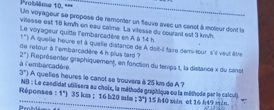 Problème 10. *== 
Un voyageur se propose de remonter un fleuve avec un canot à moteur dont la 
vitesse est 16 km/h en eau calme. La vitesse du courant est 3 km/h. 
Le voyageur quitte l'embarcadère en A à 14 h
1°) A quelle heure et à quelle distance de A doit-il faire demi-tour s'il veut être 
de retour à l'embarcadère 4 h plus tard ?
2°) Représenter graphiquement, en fonction du temps t, la distance x du canot 
à l'embarcadère.
3°) A quelles heures le canot se trouvera à 25 km de A ? 
NB : Le candidat utilisera au choix, la méthode graphique ou la méthode par le calcull 
Réponses : 1°) 35 km; 16 h20 min; 3°) 15 h40 min et 16 h49 min. 
roblème d