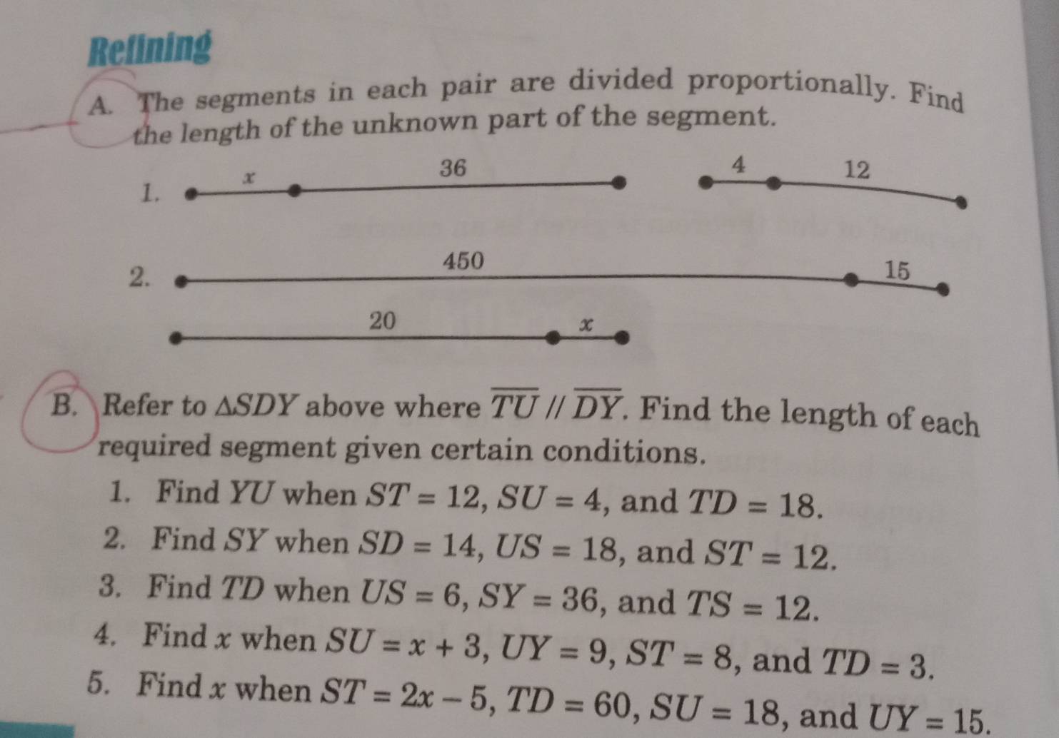 Refining 
A. The segments in each pair are divided proportionally. Find 
the length of the unknown part of the segment. 
1. x
36
4
12
2.
450
15
20
x
B. Refer to △ SDY above where overline TUparallel overline DY. Find the length of each 
required segment given certain conditions. 
1. Find YU when ST=12, SU=4 , and TD=18. 
2. Find SY when SD=14, US=18 , and ST=12. 
3. Find TD when US=6, SY=36 , and TS=12. 
4. Find x when SU=x+3, UY=9, ST=8 , and TD=3. 
5. Find x when ST=2x-5, TD=60, SU=18 , and UY=15.