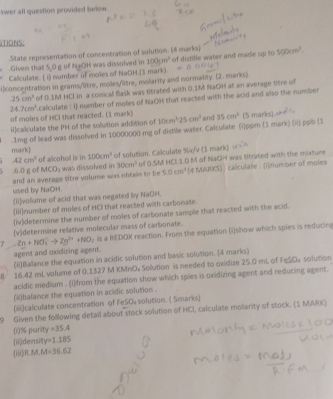 swer all question provided below.
STIONS:
.State representation of concentration of solution. (4 marks)
.Given that 5,0 g of NaOH was dissolved in 100cm^3 of distille water and made up to 500cm^3.
Calculate. ( i) number of moles of NaOH.(1 mark).
i)concentration in grams/litre, moles/litre, molarity and normality. (2. marks)..25cm^3 of 0.1M HCI in a conical flask was titrated with 0.1M NaOH at an average titre of
24.7cm^3 calculate : i) number of moles of NaOH that reacted with the acid and also the number
of moles of HCl that reacted. (1 mark)
ii)calculate the PH of the solution addition of 10cm^325cm^3 and 35cm^2 (5 marks).
.1mg of lead was dissolved in 10000000 mg of distile water. Calculate (i)ppm (1 mark) (ii) ppb (1
mark)
42cm^3 of alcohol is in 100cm^3 of solution. Calculate %v/v (1 mark)
.6.0 g of MCO_3 was dissolved in 30cm^3 of 0.5M HCL1.0 M of NaOH was titrated with the mixture
and an average titre volume was obtain to be 5.0cm^3 (4 MARKS) ) calculate : (i)number of moles
used by NaOH.
(ii)volume of acid that was negated by NaOH.
(iii)number of moles of HCI that reacted with carbonate.
(iv)determine the number of moles of carbonate sample that reacted with the acid.
(v)determine relative molecular mass of carbonate.
7 Zn+NO_3^(-to Zn^2+)+NO_2 is a REDOX reaction. From the equation (i)show which spies is reducing
agent and oxidizing agent.
(ii)Balance the equation in acidic solution and basic solution. (4 marks)
8 16.42 mL volume of 0.1327 M KMnO₄ Solution is needed to oxidize 25.0 mL of FeSO₄ solution
acidic medium . (i)from the equation show which spies is oxidizing agent and reducing agent.
(ii)balance the equation in acidic solution .
(iii)calculate concentration of FeSO₄ solution. ( 5marks)
9 Given the following detail about stock solution of HCI, calculate molarity of stock. (1 MARK)
(i)% purit 1 =35.4
(ii)densit =1.185
(iii) R.M.M=36.62