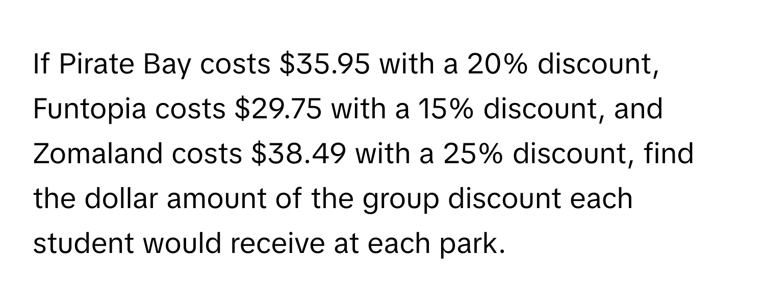 If Pirate Bay costs $35.95 with a 20% discount, Funtopia costs $29.75 with a 15% discount, and Zomaland costs $38.49 with a 25% discount, find the dollar amount of the group discount each student would receive at each park.