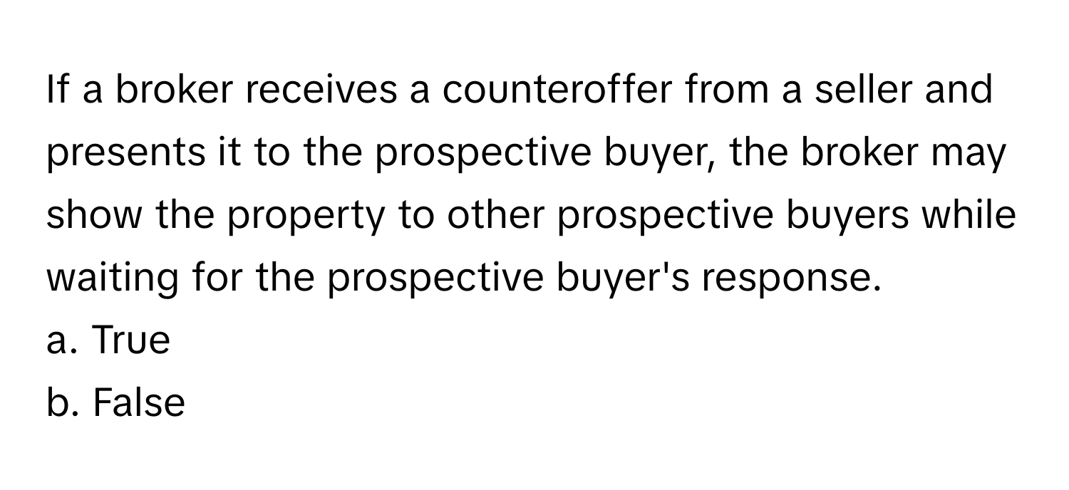 If a broker receives a counteroffer from a seller and presents it to the prospective buyer, the broker may show the property to other prospective buyers while waiting for the prospective buyer's response.

a. True
b. False