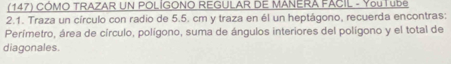 (147) CÓMO TRAZAR UN POLÍGONO REGULAR DE MANERA FACIL - YouTube 
2.1. Traza un círculo con radio de 5.5. cm y traza en él un heptágono, recuerda encontras: 
Perímetro, área de círculo, polígono, suma de ángulos interiores del polígono y el total de 
diagonales.