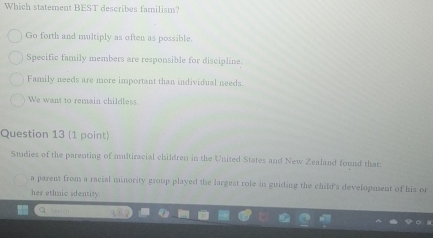 Which statement BEST describes familism?
Go forth and multiply as often as possible.
Specific family members are responsible for discipline.
Family needs are more important than individual needs.
We want to remain childless
Question 13 (1 point)
Studies of the parenting of multiracial children in the United States and New Zealand found that
a parens from a racial minority group played the largest role in guiding the child's development of his or
her ethnic identity.